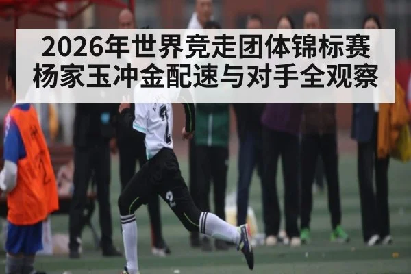 2026年世界竞走团体锦标赛杨家玉冲金配速与对手全观察