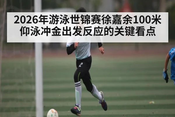 2026年游泳世锦赛徐嘉余100米仰泳冲金出发反应的关键看点