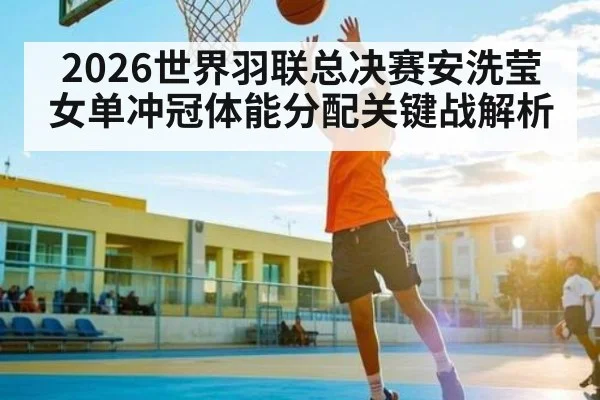 2026世界羽联总决赛安洗莹女单冲冠体能分配关键战解析